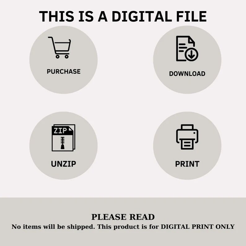 May include: A digital file download graphic with four icons: a shopping cart, a document with a download arrow, a zipped file, and a printer. The text "THIS IS A DIGITAL FILE" is at the top of the graphic. The text "PLEASE READ" is at the bottom of the graphic. The text "No items will be shipped. This product is for DIGITAL PRINT ONLY" is below the text "PLEASE READ".