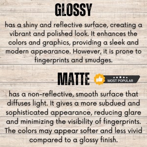 May include: Glossy and matte finish options for prints. Glossy prints have a shiny, reflective surface that enhances colors and graphics. Matte prints have a non-reflective, smooth surface that diffuses light, reducing glare and minimizing fingerprints. The colors may appear softer and less vivid on matte prints.
