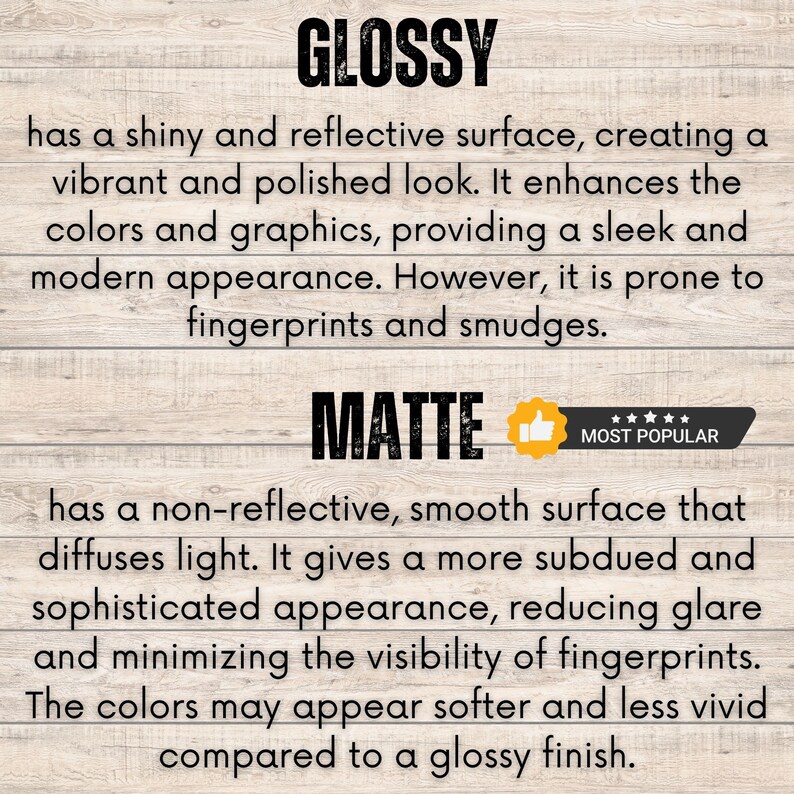 May include: Glossy and matte finish options for prints. Glossy prints have a shiny, reflective surface that enhances colors and graphics. Matte prints have a non-reflective, smooth surface that diffuses light, reducing glare and minimizing fingerprints. The colors may appear softer and less vivid on matte prints.