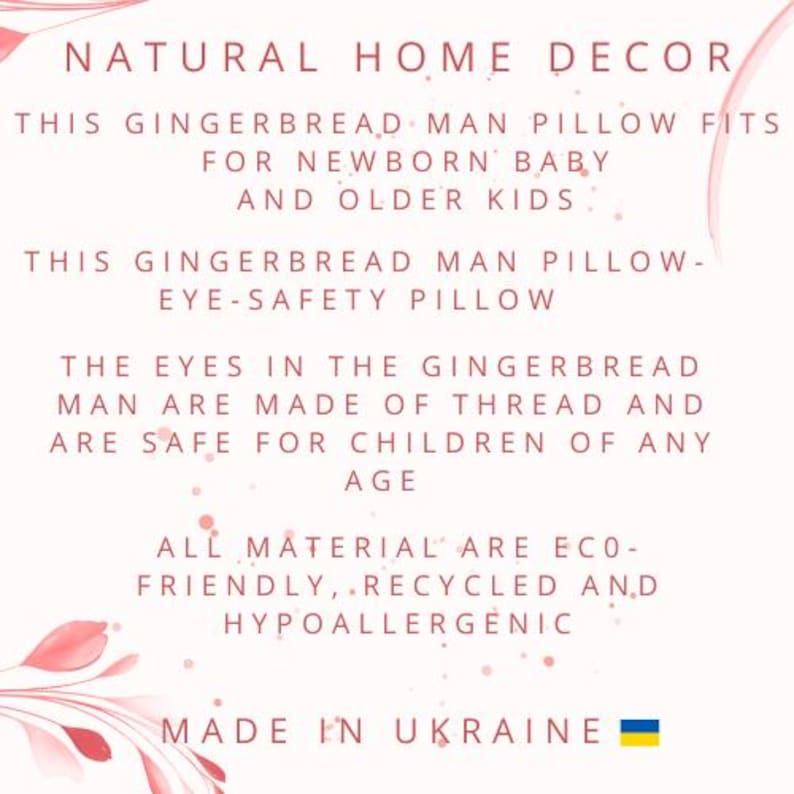 May include: A pink and white floral design with text that reads "NATURAL HOME DECOR" and "THIS GINGERBREAD MAN PILLOW FITS FOR NEWBORN BABY AND OLDER KIDS". The text continues with "THIS GINGERBREAD MAN PILLOW - EYE-SAFETY PILLOW" and "THE EYES IN THE GINGERBREAD MAN ARE MADE OF THREAD AND ARE SAFE FOR CHILDREN OF ANY AGE". The text concludes with "ALL MATERIAL ARE ECO-FRIENDLY, RECYCLED AND HYPOALLERGENIC" and "MADE IN UKRAINE". The Ukrainian flag is shown in the bottom right corner.