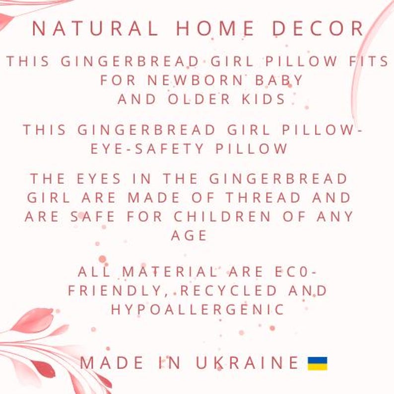 May include: A pink and white floral design with text that reads "NATURAL HOME DECOR" and "THIS GINGERBREAD GIRL PILLOW FITS FOR NEWBORN BABY AND OLDER KIDS". The text continues with "THIS GINGERBREAD GIRL PILLOW - EYE-SAFETY PILLOW" and "THE EYES IN THE GINGERBREAD GIRL ARE MADE OF THREAD AND ARE SAFE FOR CHILDREN OF ANY AGE". The text concludes with "ALL MATERIAL ARE ECO-FRIENDLY, RECYCLED AND HYPOALLERGENIC" and "MADE IN UKRAINE".