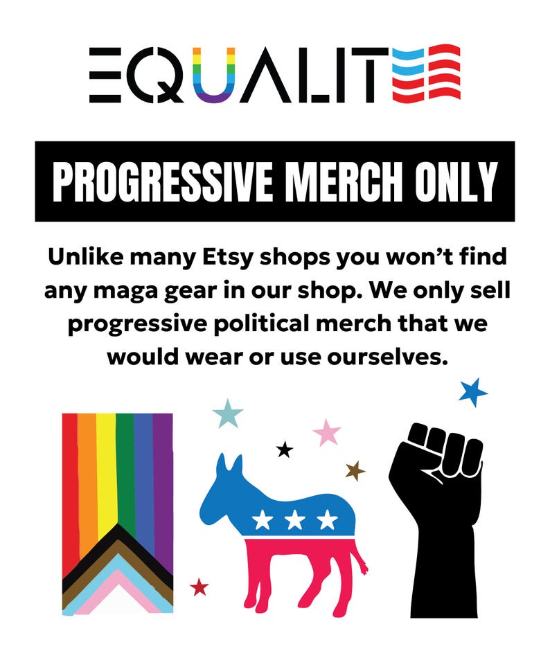 May include: A white background with the word "EQUALITY" in black and rainbow colors, and "PROGRESSIVE MERCH ONLY" in a black box. Includes a rainbow flag, a donkey with stars, and a raised fist.
