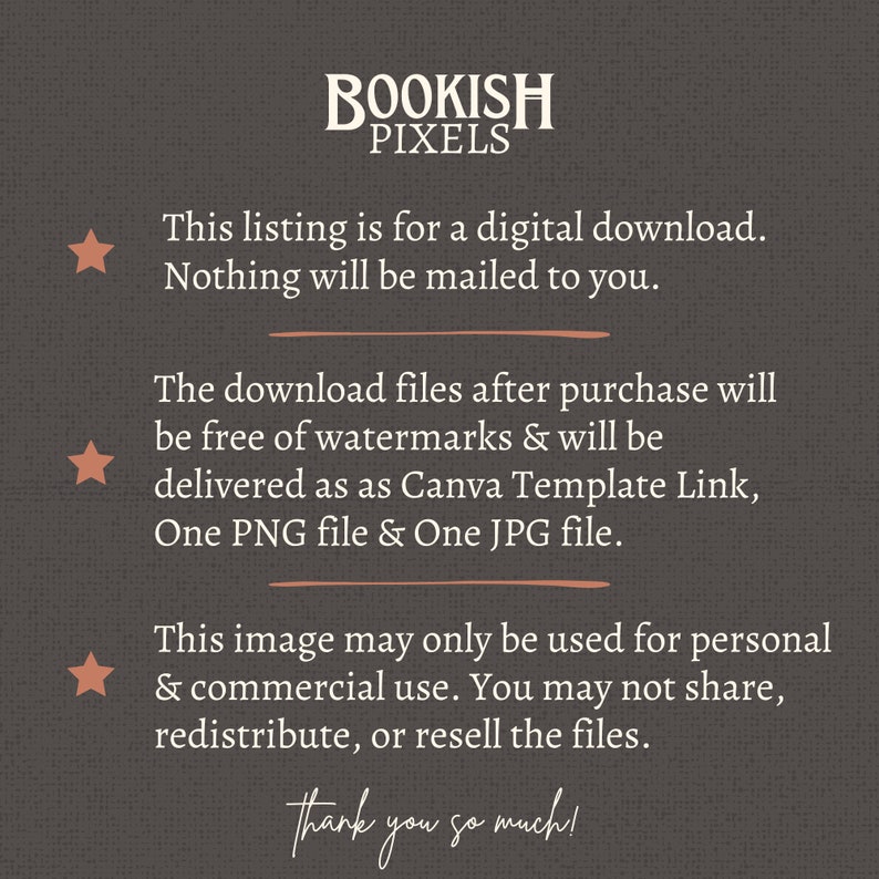 May include: Text overlay on a brown textured background with a star icon to the left of each line of text. The text reads: "BOOKISH PIXELS This listing is for a digital download. Nothing will be mailed to you. The download files after purchase will be free of watermarks & will be delivered as Canva Template Link, One PNG file & One JPG file. This image may only be used for personal & commercial use. You may not share, redistribute, or resell the files. Thank you so much!"