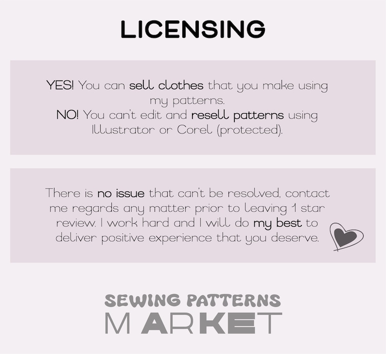 May include: A white and gray text graphic with the words "LICENSING", "YES! You can sell clothes that you make using my patterns." and "NO! You can't edit and resell patterns using Illustrator or Corel (protected)."  The graphic also includes the text "There is no issue that can't be resolved, contact me regards any matter prior to leaving 1 star review. I work hard and I will do my best to deliver positive experience that you deserve." and a small heart icon. The graphic also includes the text "SEWING PATTERNS MARKET".