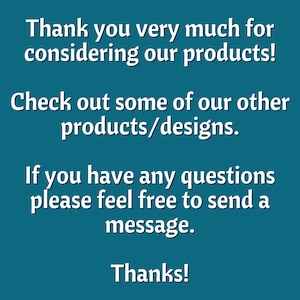 May include: Text on a teal background that reads: "Thank you very much for considering our products! Check out some of our other products/designs. If you have any questions please feel free to send a message. Thanks!"