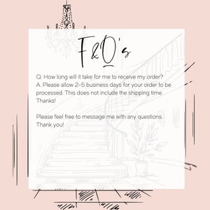 May include: A white and gray illustration of a staircase with a plant in a pot at the bottom. The text "F&O's" is at the top of the image. The text below reads: "Q. How long will it take for me to receive my order? A. Please allow 2-5 business days for your order to be processed. This does not include the shipping time. Thanks! Please feel free to message me with any questions. Thank you!"