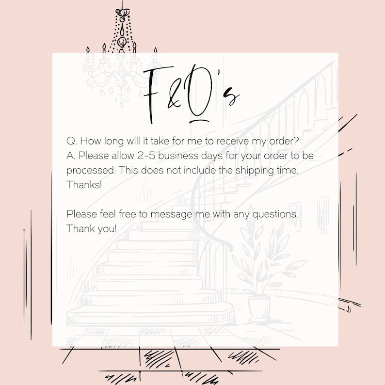 May include: A white and gray illustration of a staircase with a plant in a pot at the bottom. The text "F&O's" is at the top of the image. The text below reads: "Q. How long will it take for me to receive my order? A. Please allow 2-5 business days for your order to be processed. This does not include the shipping time. Thanks! Please feel free to message me with any questions. Thank you!"