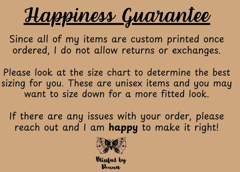 Może przedstawiać: Tekst na brązowym tle, kt&oacute;ry brzmi "Happiness Guarantee". Tekst kontynuuje: "Ponieważ wszystkie moje produkty są drukowane na zam&oacute;wienie, nie akceptuję zwrot&oacute;w ani wymian. Zapoznaj się z tabelą rozmiar&oacute;w, aby określić najlepszy rozmiar dla siebie. Produkty te są unisex i możesz wybrać rozmiar mniejszy, aby uzyskać bardziej dopasowany wygląd. Jeśli masz jakieś problemy ze swoim zam&oacute;wieniem, skontaktuj się ze mną, a chętnie pomogę Ci je rozwiązać!" Pod tekstem znajduje się grafika czarno-białego motyla z tekstem "Blissful by Donna".