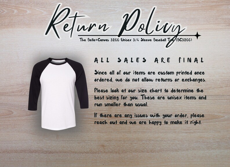 May include: A white and black baseball tee shirt with the text "Return Policy" and "All Sales Are Final" printed on it. The text explains that all items are custom printed and returns or exchanges are not allowed. The text also mentions that the shirts run smaller than usual.