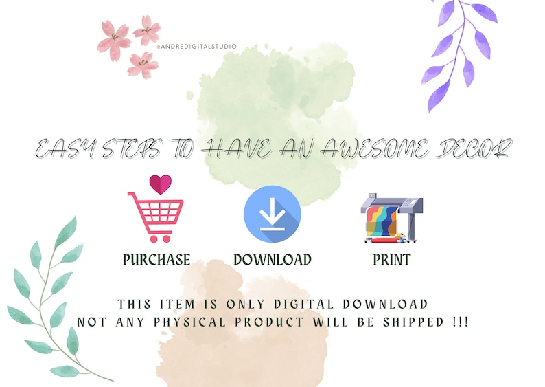 May include: White graphic with the text "EASY STEPS TO HAVE AN AWESOME DECOR". The steps are represented by a shopping cart, a download icon, and a printer. The text "PURCHASE", "DOWNLOAD", and "PRINT" are below the icons. The text "THIS ITEM IS ONLY DIGITAL DOWNLOAD NOT ANY PHYSICAL PRODUCT WILL BE SHIPPED !!!" is also included.