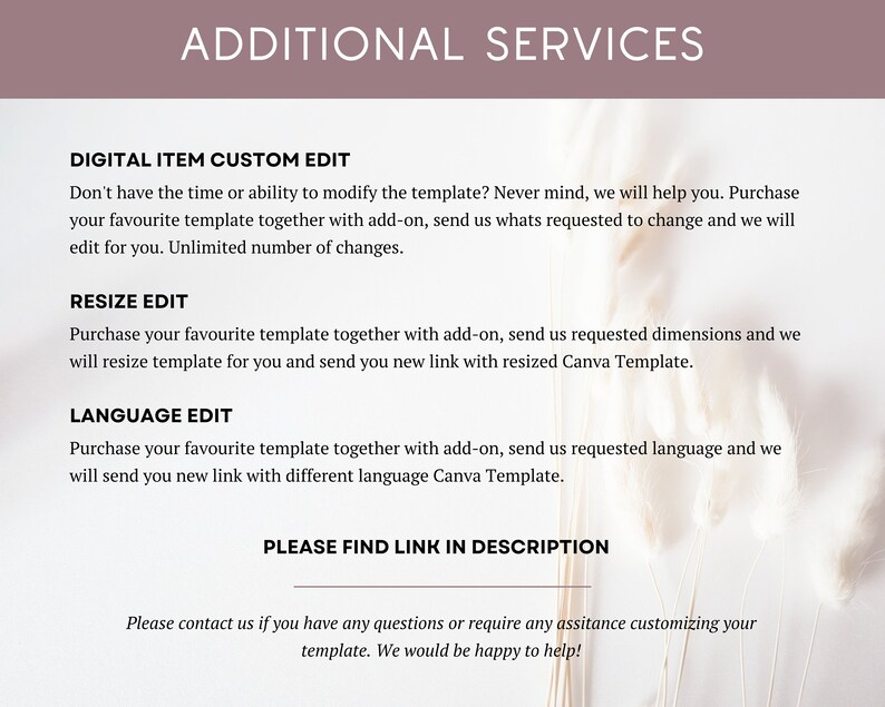 May include: A white background with text that reads "ADDITIONAL SERVICES". Below the text are three sections: "DIGITAL ITEM CUSTOM EDIT", "RESIZE EDIT", and "LANGUAGE EDIT". Each section describes a service offered. The text at the bottom of the image reads "PLEASE FIND LINK IN DESCRIPTION" and "Please contact us if you have any questions or require any assistance customizing your template. We would be happy to help!"