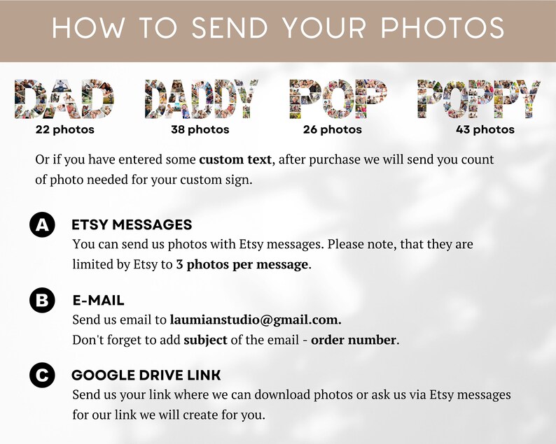 Może przedstawiać: Białe tło z jasnobrązowym prostokątem u g&oacute;ry, na kt&oacute;rym widnieje napis "HOW TO SEND YOUR PHOTOS". Pod prostokątem znajdują się cztery obrazy sł&oacute;w "DAD", "DADDY", "POP" i "POPPY" złożone z fotografii. Każde słowo ma pod sobą podaną liczbę zdjęć. Słowa "DAD", "DADDY", "POP" i "POPPY" mają odpowiednio 22, 38, 26 i 43 zdjęcia. Pod obrazami znajdują się instrukcje dotyczące wysyłania zdjęć do spersonalizowanego znaku. Instrukcje są oznaczone literami A, B i C. Instrukcje brzmią: "A. WIADOMOŚCI ETSY Możesz wysyłać nam zdjęcia za pomocą wiadomości Etsy. Pamiętaj, że Etsy ogranicza je do 3 zdjęć na wiadomość. B. E-MAIL Wyślij nam e-mail na adres laumianstudio@gmail.com. Nie zapomnij dodać tematu wiadomości e-mail - numer zam&oacute;wienia. C. LINK GOOGLE DRIVE Wyślij nam sw&oacute;j link, gdzie możemy pobrać zdjęcia lub zapytaj nas za pośrednictwem wiadomości Etsy o nasz link, kt&oacute;ry stworzymy dla Ciebie."