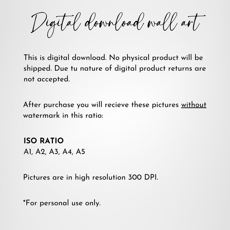 May include: Text on a white background that reads "Digital download wall art".  This is a digital download. No physical product will be shipped. Due to the nature of digital products, returns are not accepted. After purchase, you will receive these pictures without a watermark in this ratio: ISO RATIO A1, A2, A3, A4, A5. Pictures are in high resolution 300 DPI. *For personal use only."