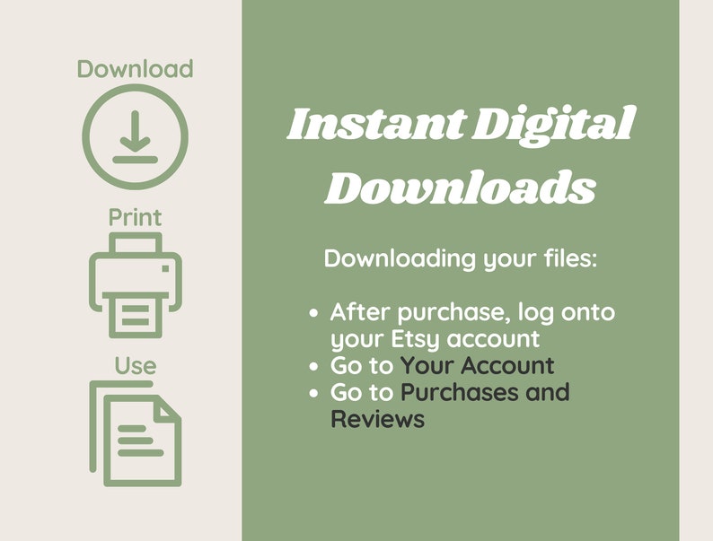 May include: Green and white illustration showing how to download and print digital files. The text reads "Instant Digital Downloads" and "Downloading your files: After purchase, log onto your Etsy account. Go to Your Account. Go to Purchases and Reviews."