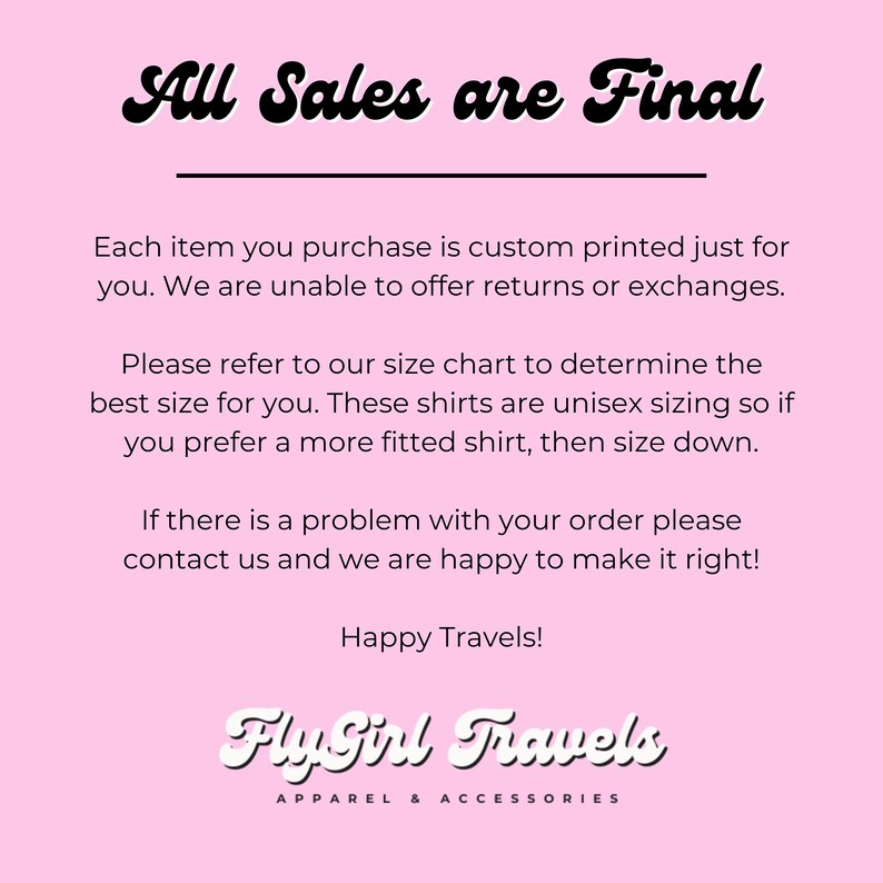 Puede incluir: Fondo rosa con texto negro que dice "All Sales are Final". El texto de abajo explica que cada art&iacute;culo se imprime personalizado y que no se ofrecen devoluciones ni cambios. El texto tambi&eacute;n explica que las camisas son de talla unisex y que para una camisa m&aacute;s ajustada, se debe elegir una talla m&aacute;s peque&ntilde;a. El texto tambi&eacute;n indica que si hay alg&uacute;n problema con un pedido, se debe contactar al vendedor. El texto termina con "Happy Travels!" y el logotipo "Fly Girl Travels Apparel & Accessories".