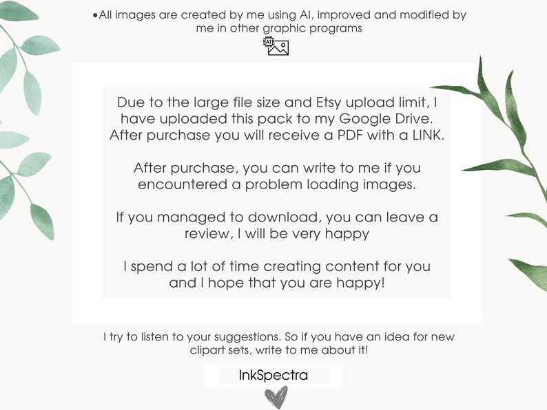 May include: Text on a white background with green leafy branches on either side. The text reads: "All images are created by me using AI, improved and modified by me in other graphic programs. Due to the large file size and Etsy upload limit, I have uploaded this pack to my Google Drive. After purchase you will receive a PDF with a LINK. After purchase, you can write to me if you encountered a problem loading images. If you managed to download, you can leave a review, I will be very happy. I spend a lot of time creating content for you and I hope that you are happy! I try to listen to your suggestions. So if you have an idea for new clipart sets, write to me about it! InkSpectra"