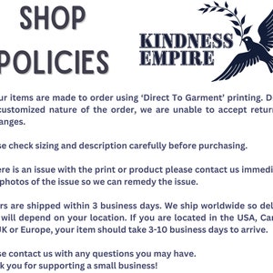 May include: Shop policies for Kindness Empire, a business that makes custom printed items. The text states that all items are made to order using Direct To Garment printing and that returns or exchanges are not accepted. The text also states that orders are shipped within 3 business days and that delivery times vary depending on location. The text also states that customers can contact the business with any questions.