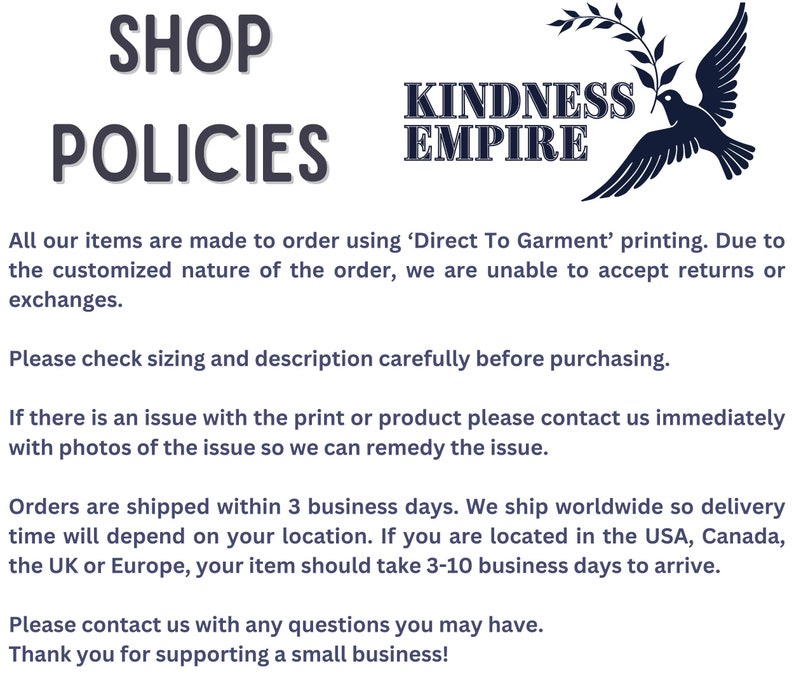 May include: Shop policies for Kindness Empire, a business that makes custom printed items. The text states that all items are made to order using Direct To Garment printing and that returns or exchanges are not accepted. The text also states that orders are shipped within 3 business days and that delivery times vary depending on location. The text also states that customers can contact the business with any questions.