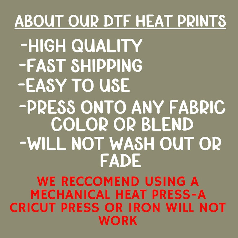May include: Text on a tan background reads "ABOUT OUR DTF HEAT PRINTS" followed by bullet points: "HIGH QUALITY", "EASY TO USE", "PRESS ONTO ANY FABRIC COLOR OR BLEND", and "WILL NOT WASH OUT OR FADE". Below, it states "WE RECOMMEND USING A MECHANICAL HEAT PRESS-A CRICUT PRESS OR IRON WILL NOT WORK."