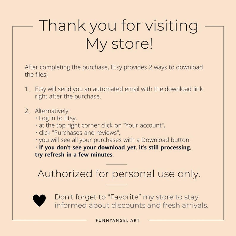 May include: A white background with black text explaining how to download digital files after purchase from Etsy. The text includes instructions for downloading files via email and through the Etsy account. The text also includes a reminder to favorite the shop for discounts and new arrivals. The text ends with the shop name "FUNNYANGEL ART".