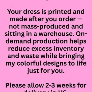 May include: A pink rectangular graphic with black text that reads: Wear Art. Skip the Waste. Your dress is printed and made after you order &mdash; not mass-produced and sitting in a warehouse. On-demand production helps reduce excess inventory and waste while bringing my colorful designs to life just for you. Please allow 2-3 weeks for delivery in US.
