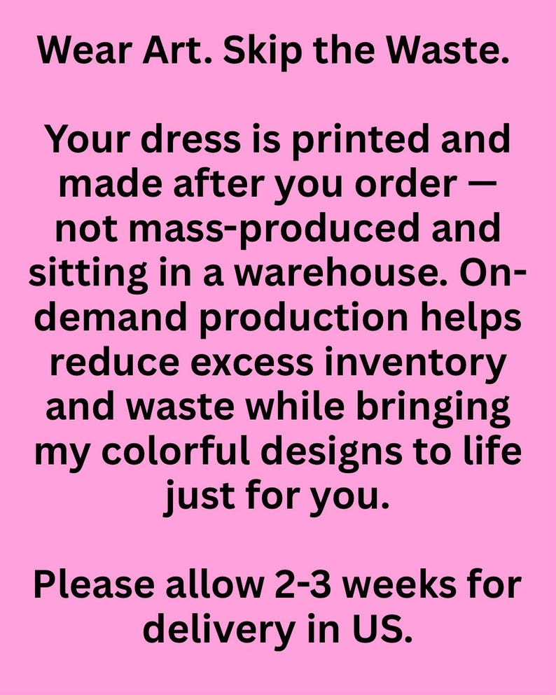 May include: A pink rectangular graphic with black text that reads: Wear Art. Skip the Waste. Your dress is printed and made after you order &mdash; not mass-produced and sitting in a warehouse. On-demand production helps reduce excess inventory and waste while bringing my colorful designs to life just for you. Please allow 2-3 weeks for delivery in US.