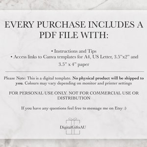 Pode incluir: Um documento de texto branco com o t&iacute;tulo "EVERY PURCHASE INCLUDES A PDF FILE WITH:" e uma lista de informa&ccedil;&otilde;es sobre o produto digital. O texto inclui "Instructions and Tips", "Access links to Canva templates for A4, US Letter, 3.5"x2" and 3.5" x 4" paper", "Please Note: This is a digital template. No physical product will be shipped to you. Colours may vary depending on monitor and printer settings", "FOR PERSONAL USE ONLY. NOT FOR COMMERCIAL USE OR DISTRIBUTION", e "If you have any questions feel free to message me on Etsy :)". O documento tamb&eacute;m inclui um logotipo com o texto "DigitalGiftsAU".
