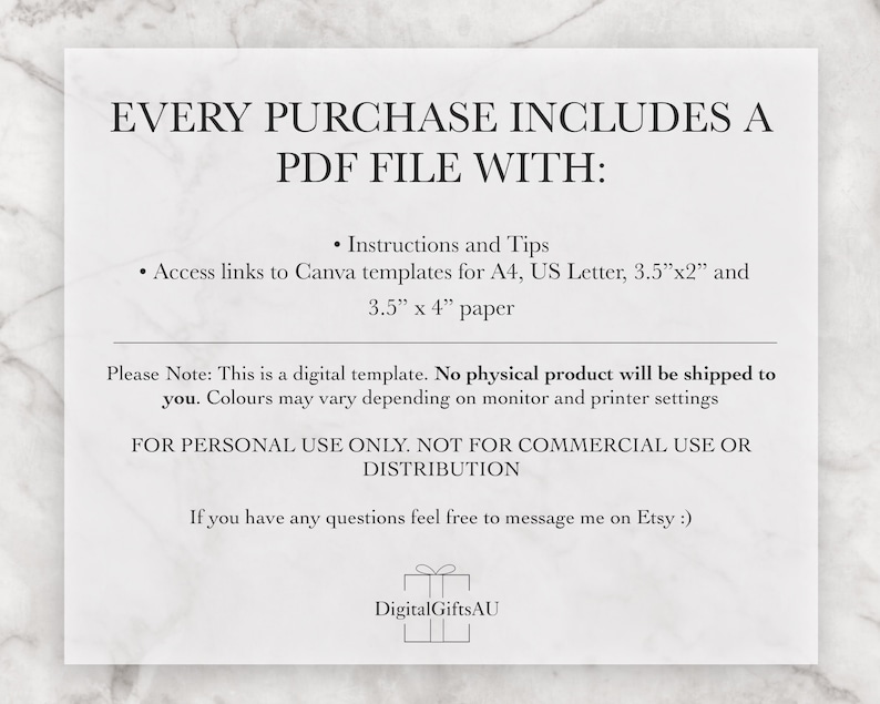 Pode incluir: Um documento de texto branco com o t&iacute;tulo "EVERY PURCHASE INCLUDES A PDF FILE WITH:" e uma lista de informa&ccedil;&otilde;es sobre o produto digital. O texto inclui "Instructions and Tips", "Access links to Canva templates for A4, US Letter, 3.5"x2" and 3.5" x 4" paper", "Please Note: This is a digital template. No physical product will be shipped to you. Colours may vary depending on monitor and printer settings", "FOR PERSONAL USE ONLY. NOT FOR COMMERCIAL USE OR DISTRIBUTION", e "If you have any questions feel free to message me on Etsy :)". O documento tamb&eacute;m inclui um logotipo com o texto "DigitalGiftsAU".