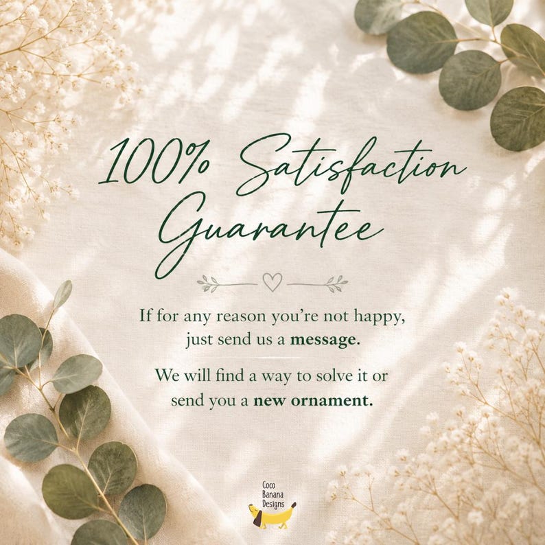 May include: A graphic with dark green text on a light background reading 100% Satisfaction Guarantee. It states: If for any reason you're not happy, just send us a message. We will find a way to solve it or send you a new ornament. Coco Banana Designs.