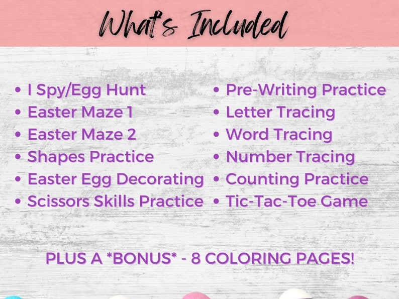May include: A pink and purple graphic with the text "What's Included" and a list of activities for kids, including I Spy/Egg Hunt, Easter Maze 1, Easter Maze 2, Shapes Practice, Easter Egg Decorating, Scissors Skills Practice, Pre-Writing Practice, Letter Tracing, Word Tracing, Number Tracing, Counting Practice, Tic-Tac-Toe Game, and PLUS A *BONUS* - 8 COLORING PAGES!