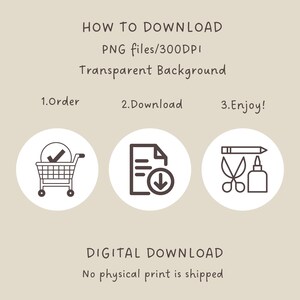 May include: A digital download graphic with instructions on how to download a PNG file. The graphic features three icons: a shopping cart, a document with a download arrow, and a pencil, scissors, and glue bottle. The text reads: "HOW TO DOWNLOAD PNG files/300DPI Transparent Background 1.Order 2.Download 3.Enjoy! DIGITAL DOWNLOAD No physical print is shipped"