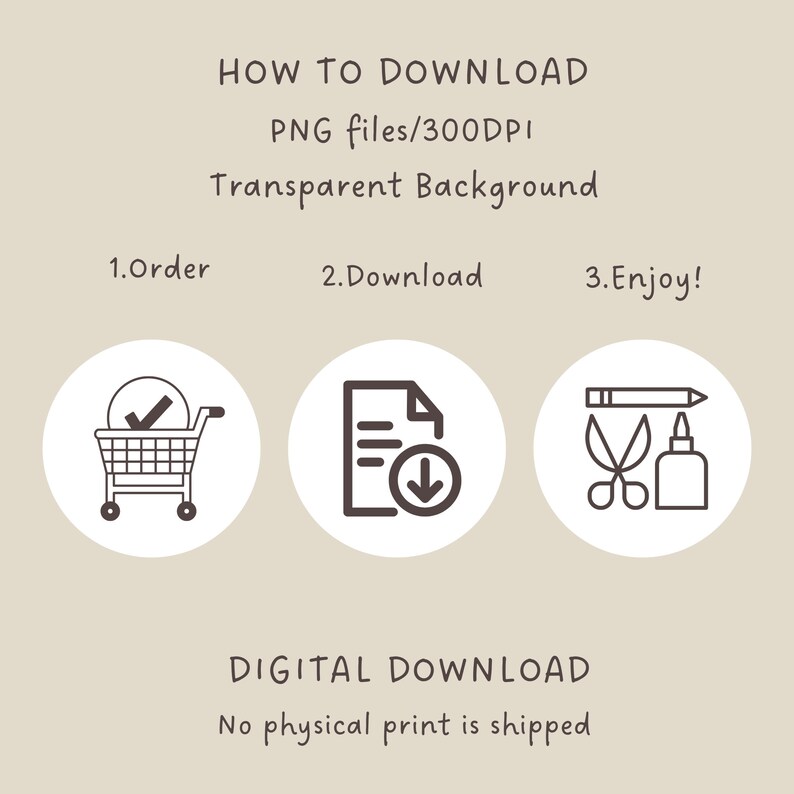 May include: A digital download graphic with instructions on how to download a PNG file. The graphic features three icons: a shopping cart, a document with a download arrow, and a pencil, scissors, and glue bottle. The text reads: "HOW TO DOWNLOAD PNG files/300DPI Transparent Background 1.Order 2.Download 3.Enjoy! DIGITAL DOWNLOAD No physical print is shipped"
