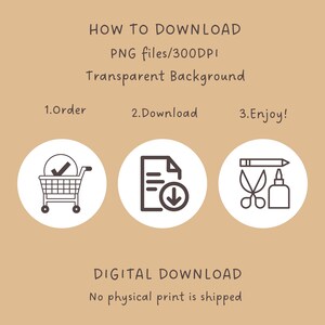 May include: A digital download graphic with instructions on how to download a digital product. The graphic features three icons: a shopping cart, a document with a download arrow, and a pencil, scissors, and glue bottle. The text reads "HOW TO DOWNLOAD PNG files/300DPI Transparent Background 1.Order 2.Download 3.Enjoy! DIGITAL DOWNLOAD No physical print is shipped"