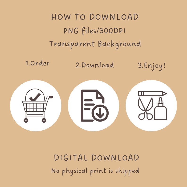 May include: A digital download graphic with instructions on how to download a digital product. The graphic features three icons: a shopping cart, a document with a download arrow, and a pencil, scissors, and glue bottle. The text reads "HOW TO DOWNLOAD PNG files/300DPI Transparent Background 1.Order 2.Download 3.Enjoy! DIGITAL DOWNLOAD No physical print is shipped"