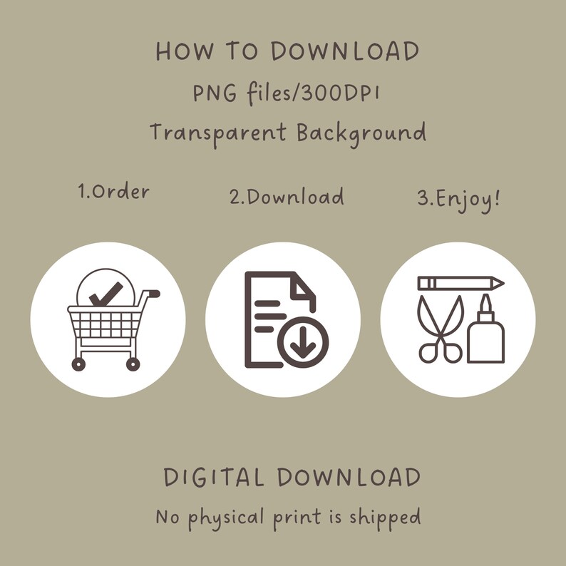 May include: A digital download graphic with instructions on how to download a PNG file. The graphic features three icons: a shopping cart, a document with a download arrow, and a pencil, scissors, and glue bottle. The text reads "HOW TO DOWNLOAD PNG files/300DPI Transparent Background 1.Order 2.Download 3.Enjoy! DIGITAL DOWNLOAD No physical print is shipped"