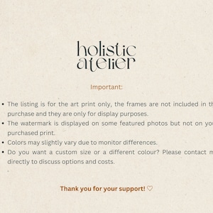 May include: Text on a beige background that reads "holistic atelier" in black text. Below the text, it reads "Important:" followed by a list of four bullet points. The bullet points explain that the listing is for the art print only, the frames are not included, the watermark is displayed on some featured photos but not on the purchased print, colors may slightly vary due to monitor differences, and that customers can contact the seller to discuss custom sizes and colors. The text ends with "Thank you for your support!♡".