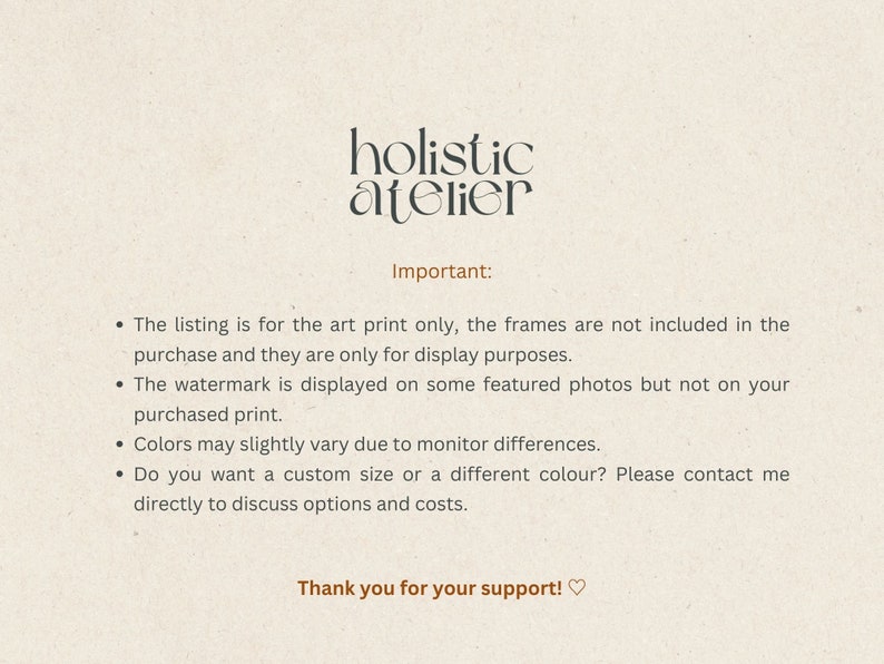 May include: Text on a beige background that reads "holistic atelier" in black text. Below the text, it reads "Important:" followed by a list of four bullet points. The bullet points explain that the listing is for the art print only, the frames are not included, the watermark is displayed on some featured photos but not on the purchased print, colors may slightly vary due to monitor differences, and that customers can contact the seller to discuss custom sizes and colors. The text ends with "Thank you for your support!♡".