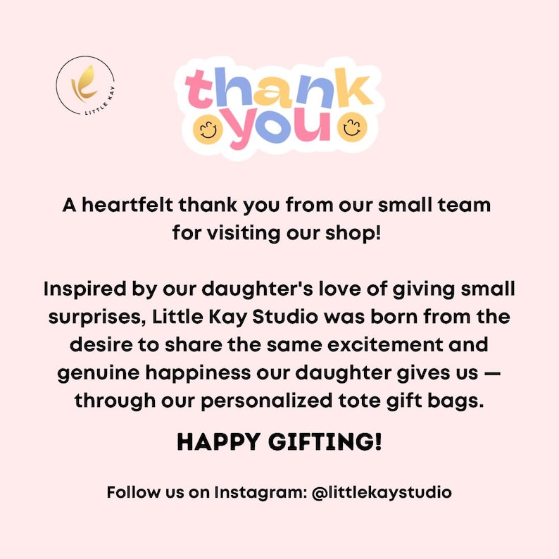 May include: A pink and white thank you card with the text "thank you" in a circle with smiley faces. The text below reads "A heartfelt thank you from our small team for visiting our shop! Inspired by our daughter's love of giving small surprises, Little Kay Studio was born from the desire to share the same excitement and genuine happiness our daughter gives us - through our personalized tote gift bags. HAPPY GIFTING! Follow us on Instagram: @littlekaystudio"