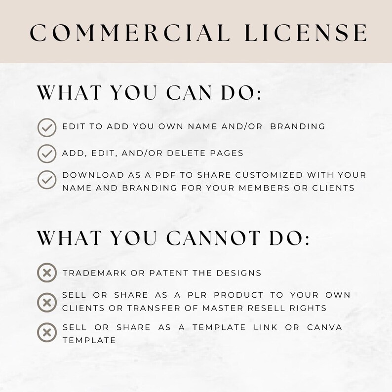 Op de afbeelding: Een witte en grijze grafiek met zwarte vinkjes en kruisen. De tekst "COMMERCIAL LICENSE" is in zwart. De tekst "WHAT YOU CAN DO:" is in zwart. De tekst "EDIT TO ADD YOU OWN NAME AND/OR BRANDING" is in zwart. De tekst "ADD, EDIT, AND/OR DELETE PAGES" is in zwart. De tekst "DOWNLOAD AS A PDF TO SHARE CUSTOMIZED WITH YOUR NAME AND BRANDING FOR YOUR MEMBERS OR CLIENTS" is in zwart. De tekst "WHAT YOU CANNOT DO:" is in zwart. De tekst "TRADEMARK OR PATENT THE DESIGNS" is in zwart. De tekst "SELL OR SHARE AS A PLR PRODUCT TO YOUR OWN CLIENTS OR TRANSFER OF MASTER RESELL RIGHTS" is in zwart. De tekst "SELL OR SHARE AS A TEMPLATE LINK OR CANVA TEMPLATE" is in zwart.