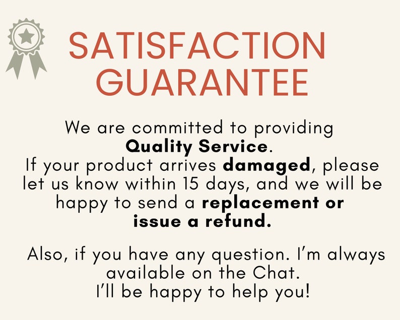 May include: A graphic with a star-shaped seal and the text "SATISFACTION GUARANTEE". The text below reads "We are committed to providing Quality Service. If your product arrives damaged, please let us know within 15 days, and we will be happy to send a replacement or issue a refund. Also, if you have any question. I'm always available on the Chat. I'll be happy to help you!"