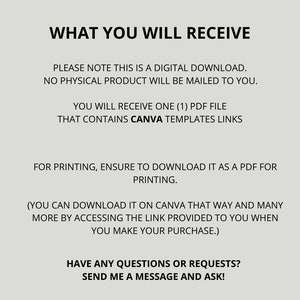 May include: Text on a white background that reads: "WHAT YOU WILL RECEIVE. PLEASE NOTE THIS IS A DIGITAL DOWNLOAD. NO PHYSICAL PRODUCT WILL BE MAILED TO YOU. YOU WILL RECEIVE ONE (1) PDF FILE THAT CONTAINS CANVA TEMPLATES LINKS. FOR PRINTING, ENSURE TO DOWNLOAD IT AS A PDF FOR PRINTING. (YOU CAN DOWNLOAD IT ON CANVA THAT WAY AND MANY MORE BY ACCESSING THE LINK PROVIDED TO YOU WHEN YOU MAKE YOUR PURCHASE.) HAVE ANY QUESTIONS OR REQUESTS? SEND ME A MESSAGE AND ASK!"