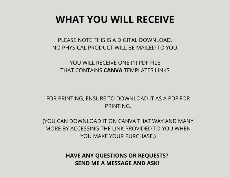 May include: Text on a white background that reads: "WHAT YOU WILL RECEIVE. PLEASE NOTE THIS IS A DIGITAL DOWNLOAD. NO PHYSICAL PRODUCT WILL BE MAILED TO YOU. YOU WILL RECEIVE ONE (1) PDF FILE THAT CONTAINS CANVA TEMPLATES LINKS. FOR PRINTING, ENSURE TO DOWNLOAD IT AS A PDF FOR PRINTING. (YOU CAN DOWNLOAD IT ON CANVA THAT WAY AND MANY MORE BY ACCESSING THE LINK PROVIDED TO YOU WHEN YOU MAKE YOUR PURCHASE.) HAVE ANY QUESTIONS OR REQUESTS? SEND ME A MESSAGE AND ASK!"