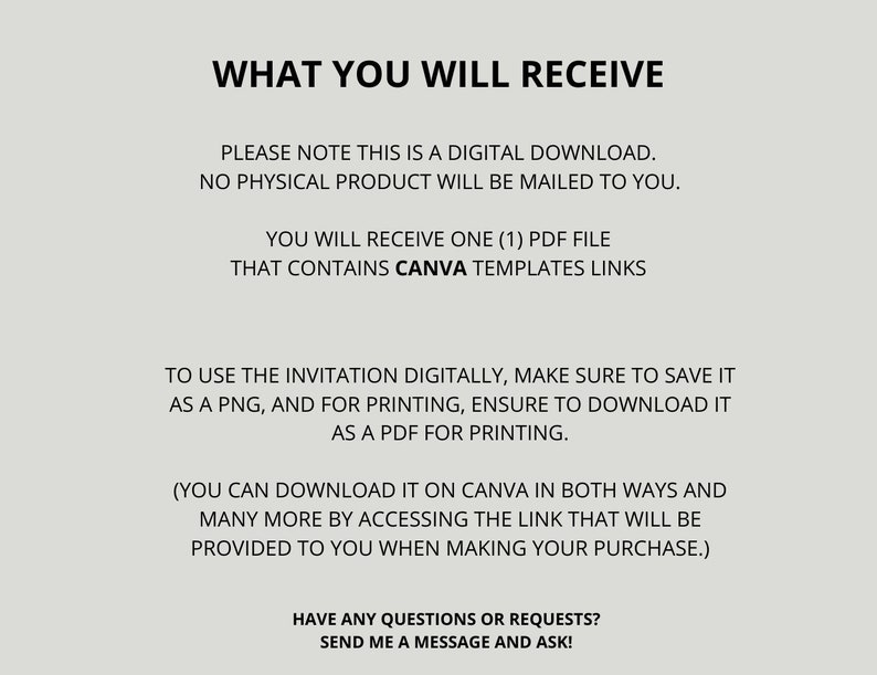 May include: Text on a gray background that reads "WHAT YOU WILL RECEIVE" followed by "PLEASE NOTE THIS IS A DIGITAL DOWNLOAD. NO PHYSICAL PRODUCT WILL BE MAILED TO YOU."  The text continues with "YOU WILL RECEIVE ONE (1) PDF FILE THAT CONTAINS CANVA TEMPLATES LINKS" and "TO USE THE INVITATION DIGITALLY, MAKE SURE TO SAVE IT AS A PNG, AND FOR PRINTING, ENSURE TO DOWNLOAD IT AS A PDF FOR PRINTING." The text concludes with "(YOU CAN DOWNLOAD IT ON CANVA IN BOTH WAYS AND MANY MORE BY ACCESSING THE LINK THAT WILL BE PROVIDED TO YOU WHEN MAKING YOUR PURCHASE.)" and "HAVE ANY QUESTIONS OR REQUESTS? SEND ME A MESSAGE AND ASK!"