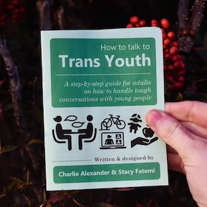 May include: A green pamphlet with the title "How to talk to Trans Youth" and a step-by-step guide for adults on how to handle tough conversations with young people. The pamphlet is written and designed by Charlie Alexander & Stacy Fatemi.