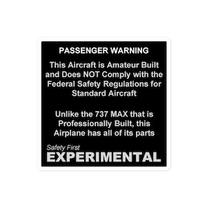 May include: A black and white warning sign with the text "PASSENGER WARNING" and "EXPERIMENTAL". The sign states that the aircraft is amateur built and does not comply with federal safety regulations for standard aircraft. It also states that unlike the 737 MAX, this airplane has all of its parts professionally built.