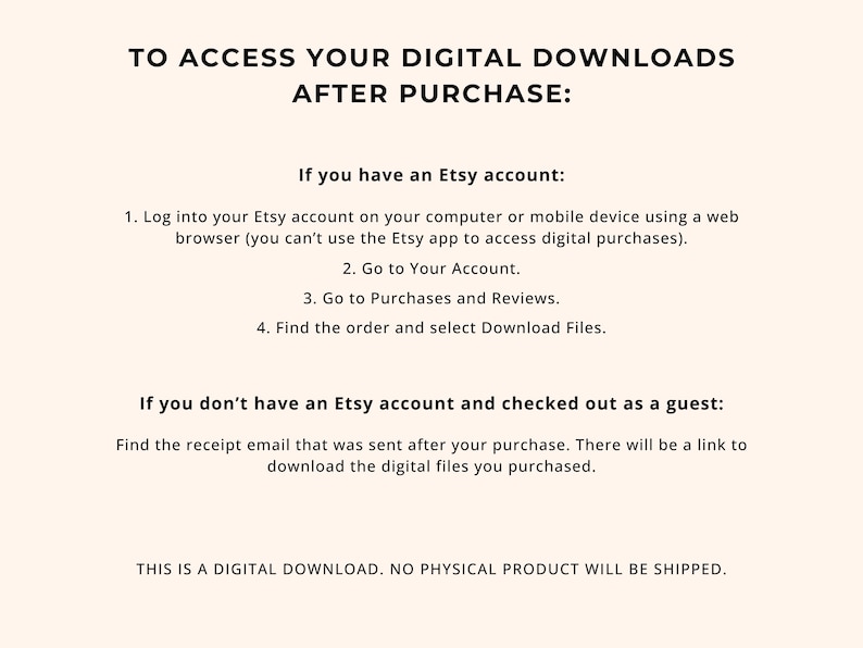 May include: Cream-colored digital download instructions with black text. The text explains how to access digital downloads after purchase on Etsy, including steps for Etsy account holders and guests. The text also states that no physical product will be shipped.