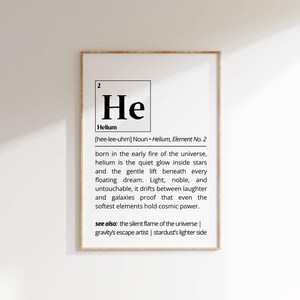 May include: A white framed print featuring a black and white illustration of the periodic table element Helium. The print includes the atomic number, symbol, name, and pronunciation of the element. The text below the illustration describes Helium as the quiet glow inside stars and the gentle lift beneath every floating dream. The text also includes the phrase "see also: the silent flame of the universe | gravity's escape artist | stardust's lighter side."