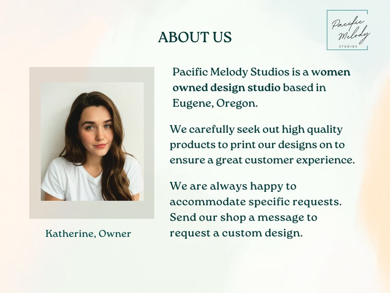 May include: A woman smiles at the camera. The text "Katherine, Owner" is below her photo. The text "ABOUT US" is at the top of the image. The text "Pacific Melody Studios is a women owned design studio based in Eugene, Oregon." is below the "ABOUT US" text. The text "We carefully seek out high quality products to print our designs on to ensure a great customer experience." is below the previous text. The text "We are always happy to accommodate specific requests. Send our shop a message to request a custom design." is below the previous text. The text "Pacific Melody Studios" is in a teal box in the upper right corner of the image.