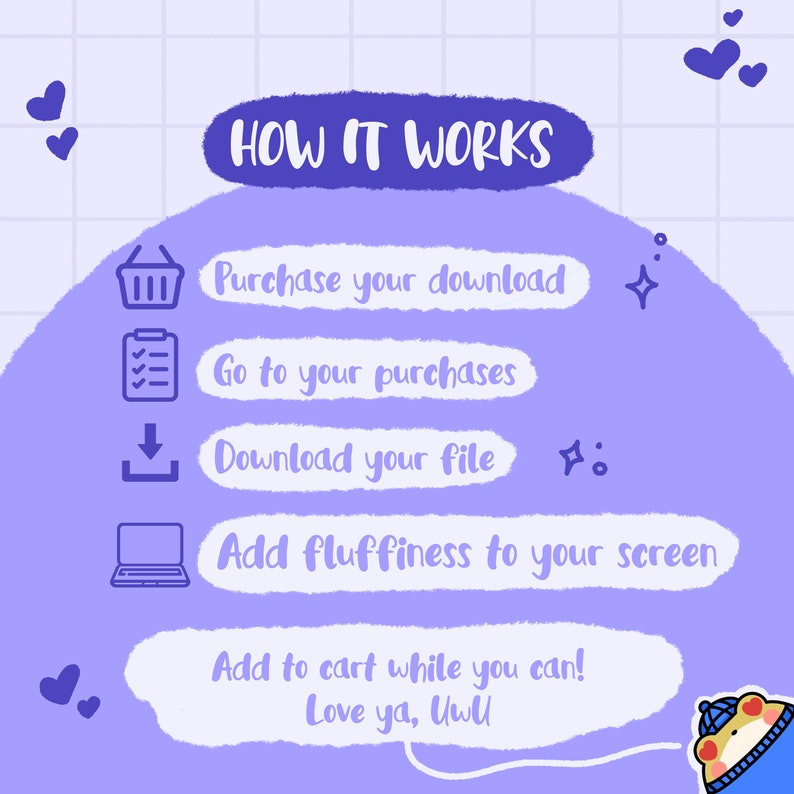 May include: A purple and blue illustration with a checklist of how to download a digital product. The text reads "HOW IT WORKS", "Purchase your download", "Go to your purchases", "Download your file", "Add fluffiness to your screen", "Add to cart while you can! Love ya, Uwll".