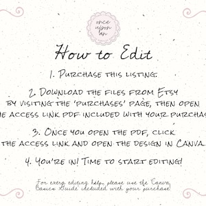 May include: A white background with black text explaining how to edit a digital design. The text says "How to Edit" and includes four steps: 1. Purchase this listing, 2. Download the files from Etsy by visiting the 'Purchases' page, then open the access link PDF included with your purchase, 3. Once you open the PDF, click the access link and open the design in Canva, 4. You're in! Time to start editing! For extra editing help, please use the Canva Basics Guide included with your purchase.